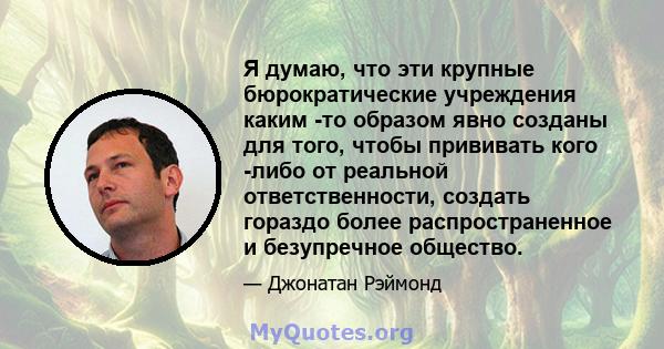 Я думаю, что эти крупные бюрократические учреждения каким -то образом явно созданы для того, чтобы прививать кого -либо от реальной ответственности, создать гораздо более распространенное и безупречное общество.