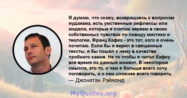 Я думаю, что скажу, возвращаясь к вопросам иудаизма, есть умственные рефлексы или модели, которые я считаю евреем в своих собственных чувствах по поводу мистики и теологии. Франц Кафка - это тот, кого я очень почитаю.