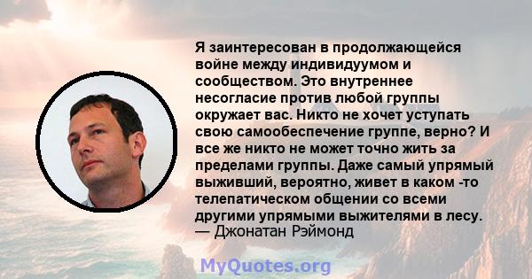 Я заинтересован в продолжающейся войне между индивидуумом и сообществом. Это внутреннее несогласие против любой группы окружает вас. Никто не хочет уступать свою самообеспечение группе, верно? И все же никто не может