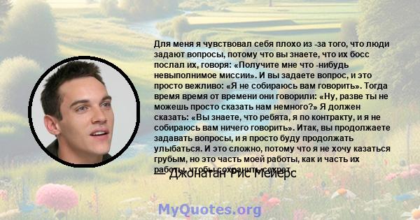 Для меня я чувствовал себя плохо из -за того, что люди задают вопросы, потому что вы знаете, что их босс послал их, говоря: «Получите мне что -нибудь невыполнимое миссии». И вы задаете вопрос, и это просто вежливо: «Я