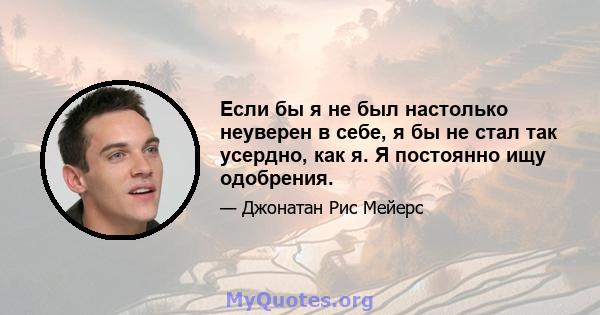 Если бы я не был настолько неуверен в себе, я бы не стал так усердно, как я. Я постоянно ищу одобрения.