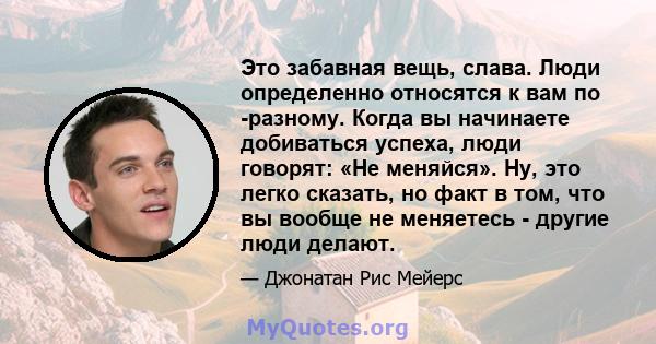 Это забавная вещь, слава. Люди определенно относятся к вам по -разному. Когда вы начинаете добиваться успеха, люди говорят: «Не меняйся». Ну, это легко сказать, но факт в том, что вы вообще не меняетесь - другие люди