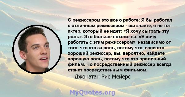 С режиссером это все о работе; Я бы работал с отличным режиссером - вы знаете, я не тот актер, который не идет: «Я хочу сыграть эту роль». Это больше похоже на: «Я хочу работать с этим режиссером», независимо от того,