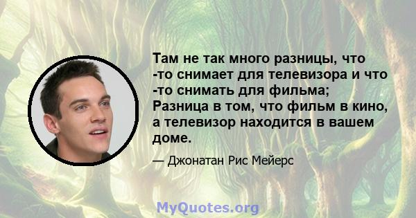 Там не так много разницы, что -то снимает для телевизора и что -то снимать для фильма; Разница в том, что фильм в кино, а телевизор находится в вашем доме.