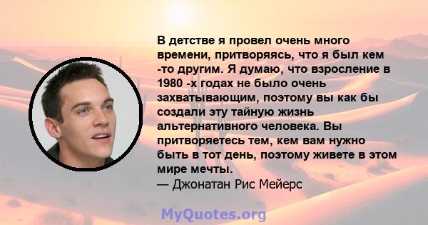 В детстве я провел очень много времени, притворяясь, что я был кем -то другим. Я думаю, что взросление в 1980 -х годах не было очень захватывающим, поэтому вы как бы создали эту тайную жизнь альтернативного человека. Вы 