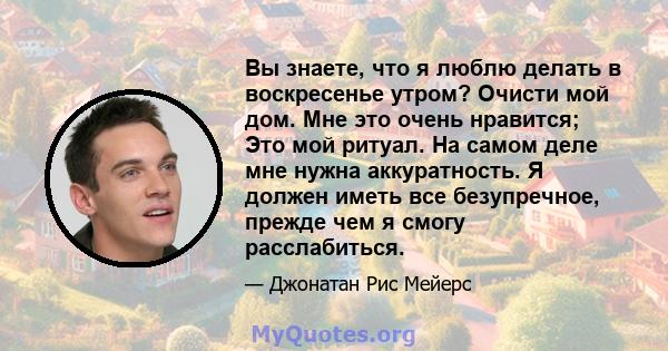 Вы знаете, что я люблю делать в воскресенье утром? Очисти мой дом. Мне это очень нравится; Это мой ритуал. На самом деле мне нужна аккуратность. Я должен иметь все безупречное, прежде чем я смогу расслабиться.