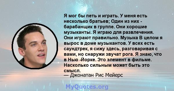 Я мог бы петь и играть. У меня есть несколько братьев; Один из них - барабанщик в группе. Они хорошие музыканты. Я играю для развлечения. Они играют правильно. Музыка В целом я вырос в доме музыкантов. У всех есть