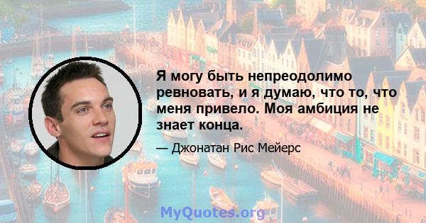 Я могу быть непреодолимо ревновать, и я думаю, что то, что меня привело. Моя амбиция не знает конца.