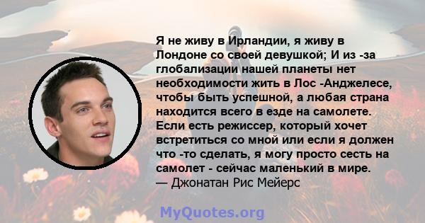 Я не живу в Ирландии, я живу в Лондоне со своей девушкой; И из -за глобализации нашей планеты нет необходимости жить в Лос -Анджелесе, чтобы быть успешной, а любая страна находится всего в езде на самолете. Если есть