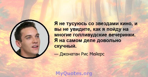 Я не тусуюсь со звездами кино, и вы не увидите, как я пойду на многие голливудские вечеринки. Я на самом деле довольно скучный.