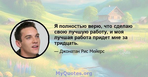 Я полностью верю, что сделаю свою лучшую работу, и моя лучшая работа придет мне за тридцать.