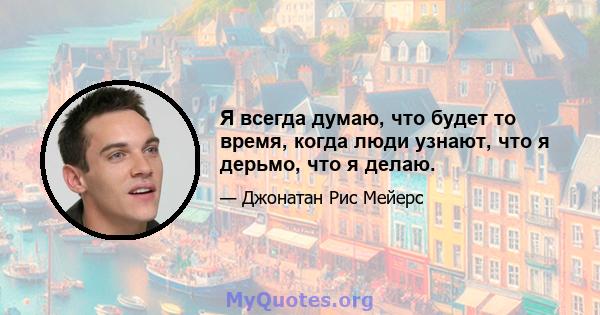 Я всегда думаю, что будет то время, когда люди узнают, что я дерьмо, что я делаю.