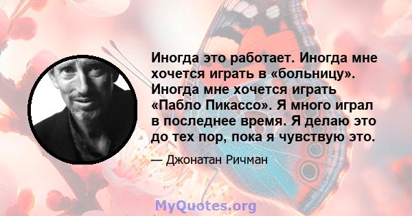 Иногда это работает. Иногда мне хочется играть в «больницу». Иногда мне хочется играть «Пабло Пикассо». Я много играл в последнее время. Я делаю это до тех пор, пока я чувствую это.