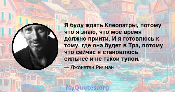 Я буду ждать Клеопатры, потому что я знаю, что мое время должно прийти. И я готовлюсь к тому, где она будет в Тра, потому что сейчас я становлюсь сильнее и не такой тупой.