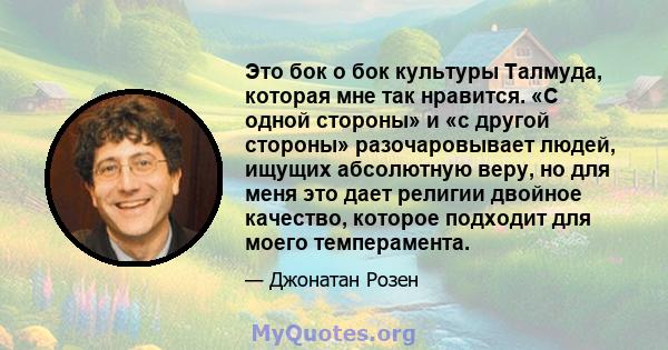 Это бок о бок культуры Талмуда, которая мне так нравится. «С одной стороны» и «с другой стороны» разочаровывает людей, ищущих абсолютную веру, но для меня это дает религии двойное качество, которое подходит для моего