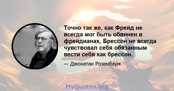 Точно так же, как Фрейд не всегда мог быть обвинен в фрейдианах, Брессон не всегда чувствовал себя обязанным вести себя как брессон.