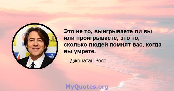 Это не то, выигрываете ли вы или проигрываете, это то, сколько людей помнят вас, когда вы умрете.