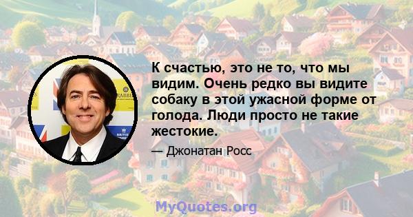 К счастью, это не то, что мы видим. Очень редко вы видите собаку в этой ужасной форме от голода. Люди просто не такие жестокие.