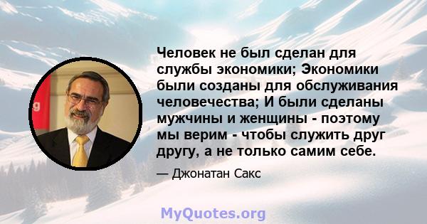 Человек не был сделан для службы экономики; Экономики были созданы для обслуживания человечества; И были сделаны мужчины и женщины - поэтому мы верим - чтобы служить друг другу, а не только самим себе.