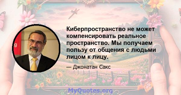 Киберпространство не может компенсировать реальное пространство. Мы получаем пользу от общения с людьми лицом к лицу.