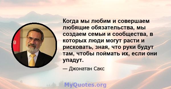 Когда мы любим и совершаем любящие обязательства, мы создаем семьи и сообщества, в которых люди могут расти и рисковать, зная, что руки будут там, чтобы поймать их, если они упадут.