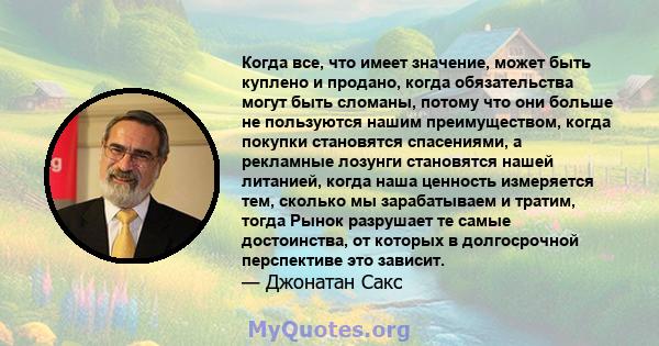 Когда все, что имеет значение, может быть куплено и продано, когда обязательства могут быть сломаны, потому что они больше не пользуются нашим преимуществом, когда покупки становятся спасениями, а рекламные лозунги