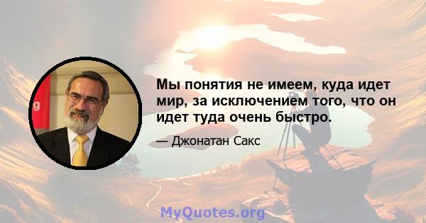 Мы понятия не имеем, куда идет мир, за исключением того, что он идет туда очень быстро.