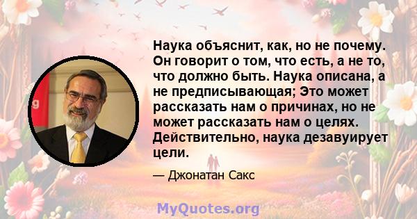 Наука объяснит, как, но не почему. Он говорит о том, что есть, а не то, что должно быть. Наука описана, а не предписывающая; Это может рассказать нам о причинах, но не может рассказать нам о целях. Действительно, наука