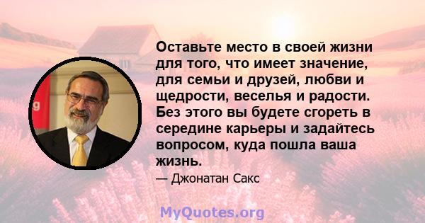 Оставьте место в своей жизни для того, что имеет значение, для семьи и друзей, любви и щедрости, веселья и радости. Без этого вы будете сгореть в середине карьеры и задайтесь вопросом, куда пошла ваша жизнь.