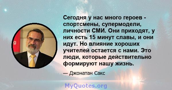 Сегодня у нас много героев - спортсмены, супермодели, личности СМИ. Они приходят, у них есть 15 минут славы, и они идут. Но влияние хороших учителей остается с нами. Это люди, которые действительно формируют нашу жизнь.