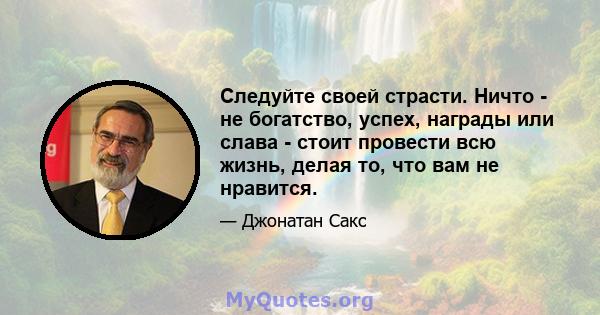 Следуйте своей страсти. Ничто - не богатство, успех, награды или слава - стоит провести всю жизнь, делая то, что вам не нравится.