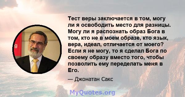 Тест веры заключается в том, могу ли я освободить место для разницы. Могу ли я распознать образ Бога в том, кто не в моем образе, кто язык, вера, идеал, отличается от моего? Если я не могу, то я сделал Бога по своему