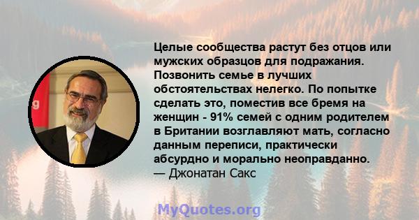 Целые сообщества растут без отцов или мужских образцов для подражания. Позвонить семье в лучших обстоятельствах нелегко. По попытке сделать это, поместив все бремя на женщин - 91% семей с одним родителем в Британии