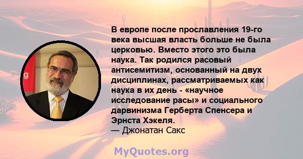 В европе после прославления 19-го века высшая власть больше не была церковью. Вместо этого это была наука. Так родился расовый антисемитизм, основанный на двух дисциплинах, рассматриваемых как наука в их день - «научное 