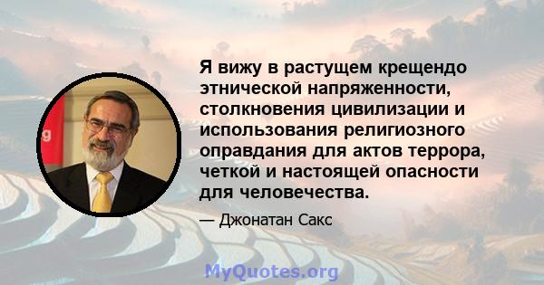 Я вижу в растущем крещендо этнической напряженности, столкновения цивилизации и использования религиозного оправдания для актов террора, четкой и настоящей опасности для человечества.