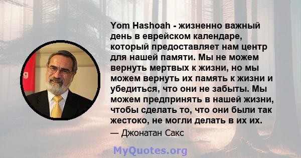 Yom Hashoah - жизненно важный день в еврейском календаре, который предоставляет нам центр для нашей памяти. Мы не можем вернуть мертвых к жизни, но мы можем вернуть их память к жизни и убедиться, что они не забыты. Мы