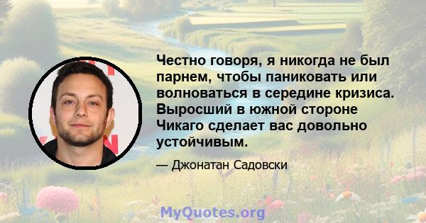 Честно говоря, я никогда не был парнем, чтобы паниковать или волноваться в середине кризиса. Выросший в южной стороне Чикаго сделает вас довольно устойчивым.