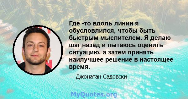 Где -то вдоль линии я обусловлился, чтобы быть быстрым мыслителем. Я делаю шаг назад и пытаюсь оценить ситуацию, а затем принять наилучшее решение в настоящее время.