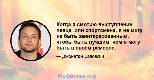 Когда я смотрю выступление певца, или спортсмена, я не могу не быть заинтересованным, чтобы быть лучшим, чем я могу быть в своем ремесле.