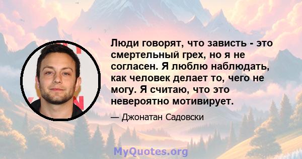 Люди говорят, что зависть - это смертельный грех, но я не согласен. Я люблю наблюдать, как человек делает то, чего не могу. Я считаю, что это невероятно мотивирует.