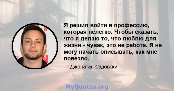 Я решил войти в профессию, которая нелегко. Чтобы сказать, что я делаю то, что люблю для жизни - чувак, это не работа. Я не могу начать описывать, как мне повезло.