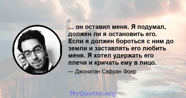 ... он оставил меня. Я подумал, должен ли я остановить его. Если я должен бороться с ним до земли и заставлять его любить меня. Я хотел удержать его плечи и кричать ему в лицо.