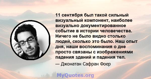 11 сентября был такой сильный визуальный компонент, наиболее визуально документированное событие в истории человечества. Ничего не было видно столько людей, сколько это было. Наш опыт дня, наши воспоминания о дне просто 