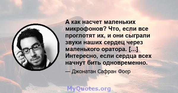 А как насчет маленьких микрофонов? Что, если все проглотят их, и они сыграли звуки наших сердец через маленького оратора. [...] Интересно, если сердца всех начнут бить одновременно.