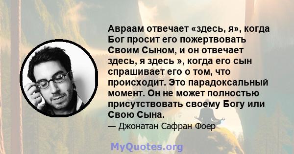 Авраам отвечает «здесь, я», когда Бог просит его пожертвовать Своим Сыном, и он отвечает здесь, я здесь », когда его сын спрашивает его о том, что происходит. Это парадоксальный момент. Он не может полностью