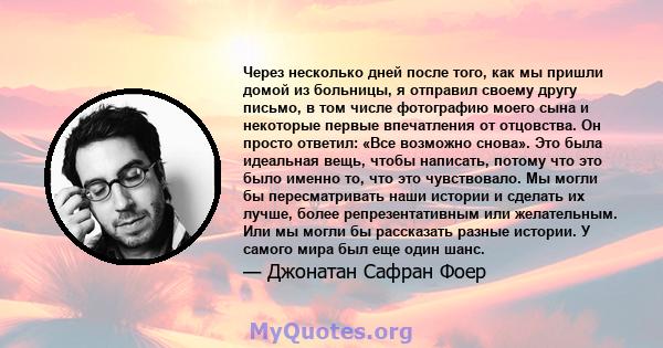 Через несколько дней после того, как мы пришли домой из больницы, я отправил своему другу письмо, в том числе фотографию моего сына и некоторые первые впечатления от отцовства. Он просто ответил: «Все возможно снова».