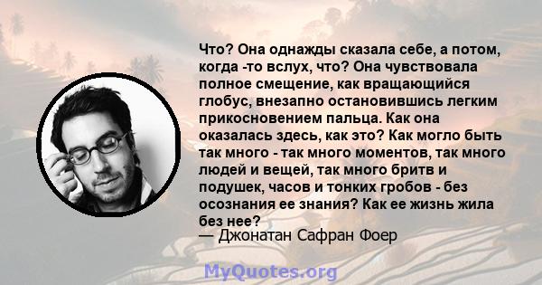 Что? Она однажды сказала себе, а потом, когда -то вслух, что? Она чувствовала полное смещение, как вращающийся глобус, внезапно остановившись легким прикосновением пальца. Как она оказалась здесь, как это? Как могло