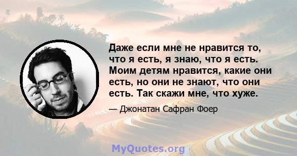 Даже если мне не нравится то, что я есть, я знаю, что я есть. Моим детям нравится, какие они есть, но они не знают, что они есть. Так скажи мне, что хуже.