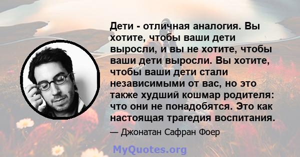 Дети - отличная аналогия. Вы хотите, чтобы ваши дети выросли, и вы не хотите, чтобы ваши дети выросли. Вы хотите, чтобы ваши дети стали независимыми от вас, но это также худший кошмар родителя: что они не понадобятся.