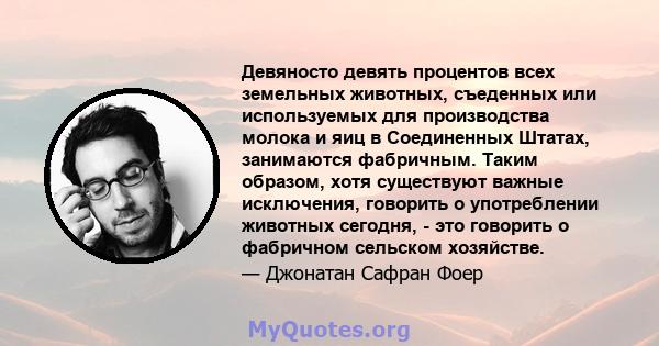 Девяносто девять процентов всех земельных животных, съеденных или используемых для производства молока и яиц в Соединенных Штатах, занимаются фабричным. Таким образом, хотя существуют важные исключения, говорить о